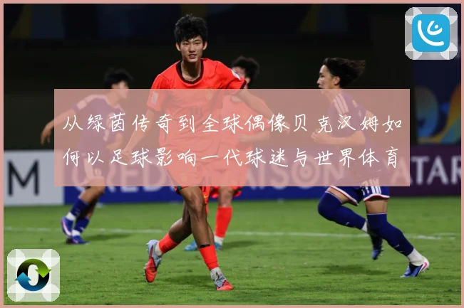 从绿茵传奇到全球偶像贝克汉姆如何以足球影响一代球迷与世界体育文化