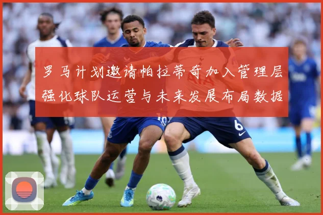 罗马计划邀请帕拉蒂奇加入管理层强化球队运营与未来发展布局数据研判