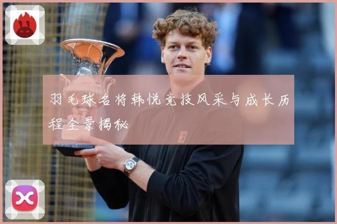 羽毛球名将韩悦竞技风采与成长历程全景揭秘