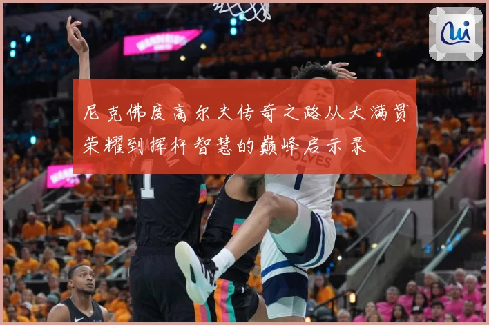 尼克佛度高尔夫传奇之路从大满贯荣耀到挥杆智慧的巅峰启示录