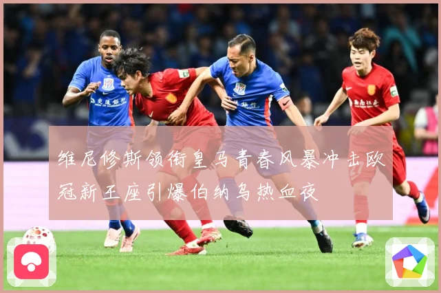 维尼修斯领衔皇马青春风暴冲击欧冠新王座引爆伯纳乌热血夜