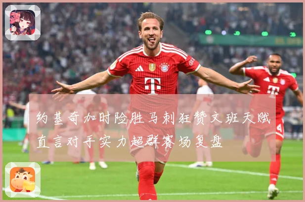 约基奇加时险胜马刺狂赞文班天赋直言对手实力超群赛场复盘